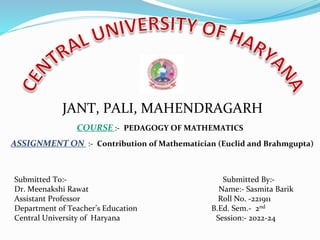 JANT, PALI, MAHENDRAGARH
COURSE :- PEDAGOGY OF MATHEMATICS
ASSIGNMENT ON :- Contribution of Mathematician (Euclid and Brahmgupta)
Submitted To:- Submitted By:-
Dr. Meenakshi Rawat Name:- Sasmita Barik
Assistant Professor Roll No. -221911
Department of Teacher’s Education B.Ed. Sem.- 2nd
Central University of Haryana Session:- 2022-24
 