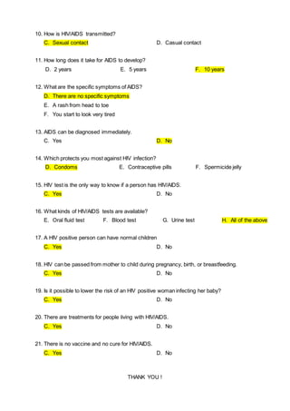 10. How is HIV/AIDS transmitted?
C. Sexual contact D. Casual contact
11. How long does it take for AIDS to develop?
D. 2 years E. 5 years F. 10 years
12. What are the specific symptoms of AIDS?
D. There are no specific symptoms
E. A rash from head to toe
F. You start to look very tired
13. AIDS can be diagnosed immediately.
C. Yes D. No
14. Which protects you most against HIV infection?
D. Condoms E. Contraceptive pills F. Spermicide jelly
15. HIV test is the only way to know if a person has HIV/AIDS.
C. Yes D. No
16. What kinds of HIV/AIDS tests are available?
E. Oral fluid test F. Blood test G. Urine test H. All of the above
17. A HIV positive person can have normal children
C. Yes D. No
18. HIV can be passed from mother to child during pregnancy, birth, or breastfeeding.
C. Yes D. No
19. Is it possible to lower the risk of an HIV positive woman infecting her baby?
C. Yes D. No
20. There are treatments for people living with HIV/AIDS.
C. Yes D. No
21. There is no vaccine and no cure for HIV/AIDS.
C. Yes D. No
THANK YOU !
 