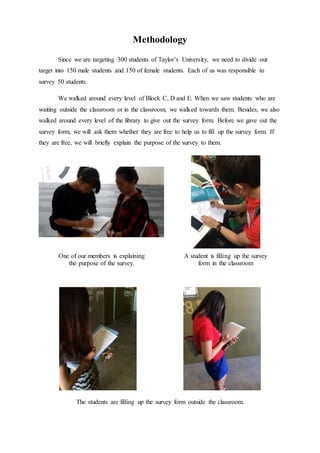 Methodology
Since we are targeting 300 students of Taylor’s University, we need to divide our
target into 150 male students and 150 of female students. Each of us was responsible to
survey 50 students.
We walked around every level of Block C, D and E. When we saw students who are
waiting outside the classroom or in the classroom, we walked towards them. Besides, we also
walked around every level of the library to give out the survey form. Before we gave out the
survey form, we will ask them whether they are free to help us to fill up the survey form. If
they are free, we will briefly explain the purpose of the survey to them.
One of our members is explaining
the purpose of the survey.
A student is filling up the survey
form in the classroom
The students are filling up the survey form outside the classroom.
 