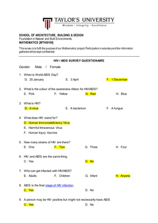 SCHOOL OF ARCHITECTURE, BUILDING & DESIGN
Foundation in Natural and Built Environments
MATHEMATICS [MTH30104]
Thissurvey is to fulfil the purposeof our Mathematics’project.Participationinvoluntaryandthe information
gatheredwillbe kept confidential.
HIV / AIDS SURVEY QUESTIONAIRE
Gender: Male / Female
1. When is World AIDS Day?
D. 25 January E. 3 April F. 1 December
2. What is the colour of the awareness ribbon for HIV/AIDS?
E. Pink F. Yellow G. Red H. Blue
3. What is HIV?
D. A virus E. A bacterium F. A fungus
4. What does HIV stand for?
D. Human Immunodeficiency Virus
E. Harmful Intravenous Virus
F. Human Injury Vaccine
5. How many strains of HIV are there?
E. One F. Two G. Three H. Four
6. HIV and AIDS are the same thing.
C. Yes D. No
7. Who can get infected with HIV/AIDS?
E. Adults F. Children G. Infant H. Anyone
8. AIDS is the final stage of HIV infection.
C. Yes D. No
9. A person may be HIV positive but might not necessarily have AIDS
C. Yes D. No
 