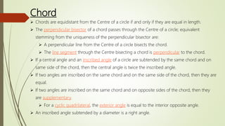 Chord
 Chords are equidistant from the Centre of a circle if and only if they are equal in length.
 The perpendicular bisector of a chord passes through the Centre of a circle; equivalent
stemming from the uniqueness of the perpendicular bisector are:
 A perpendicular line from the Centre of a circle bisects the chord.
 The line segment through the Centre bisecting a chord is perpendicular to the chord.
 If a central angle and an inscribed angle of a circle are subtended by the same chord and on
same side of the chord, then the central angle is twice the inscribed angle.
 If two angles are inscribed on the same chord and on the same side of the chord, then they are
equal.
 If two angles are inscribed on the same chord and on opposite sides of the chord, then they
are supplementary.
 For a cyclic quadrilateral, the exterior angle is equal to the interior opposite angle.
 An inscribed angle subtended by a diameter is a right angle.
 