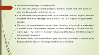  The diameter is the longest chord of the circle.
 If the intersection of any two chords divides one chord into lengths a and b and divides the
other chord into lengths c and d, then ab = cd.
 If the intersection of any two perpendicular chords divides one chord into lengths a and b and
divides the other chord into lengths c and d, then a2 + b2 + c2 + d2 equals the square of the
diameter.
 The sum of the squared lengths of any two chords intersecting at right angles at a given point
is the same as that of any other two perpendicular chords intersecting at the same point, and
is given by 8r 2 – 4p 2 (where r is the circle's radius and p is the distance from the Centre point
to the point of intersection).
 The distance from a point on the circle to a given chord times the diameter of the circle equals
the product of the distances from the point to the ends of the chord.
 