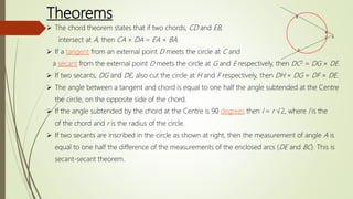 Theorems
 The chord theorem states that if two chords, CD and EB,
intersect at A, then CA × DA = EA × BA.
 If a tangent from an external point D meets the circle at C and
a secant from the external point D meets the circle at G and E respectively, then DC2 = DG × DE.
 If two secants, DG and DE, also cut the circle at H and F respectively, then DH × DG = DF × DE.
 The angle between a tangent and chord is equal to one half the angle subtended at the Centre
the circle, on the opposite side of the chord.
 If the angle subtended by the chord at the Centre is 90 degrees then l = r √2, where l is the
of the chord and r is the radius of the circle.
 If two secants are inscribed in the circle as shown at right, then the measurement of angle A is
equal to one half the difference of the measurements of the enclosed arcs (DE and BC). This is
secant-secant theorem.
 