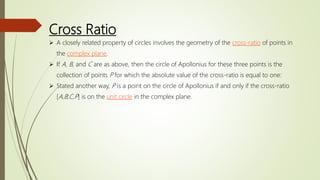 Cross Ratio
 A closely related property of circles involves the geometry of the cross-ratio of points in
the complex plane.
 If A, B, and C are as above, then the circle of Apollonius for these three points is the
collection of points P for which the absolute value of the cross-ratio is equal to one:
 Stated another way, P is a point on the circle of Apollonius if and only if the cross-ratio
[A,B;C,P] is on the unit circle in the complex plane.
 