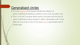 Generalised circles
 If C is the midpoint of the segment AB, then the collection of
points P satisfying the Apollonius condition is not a circle, but rather a line.
 Thus, if A, B, and C are given distinct points in the plane, then the locus of
points P satisfying the above equation is called a "generalised circle." It may
either be a true circle or a line. In this sense a line is a generalised circle of
infinite radius.
 