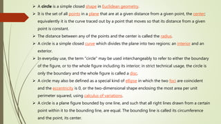  A circle is a simple closed shape in Euclidean geometry.
 It is the set of all points in a plane that are at a given distance from a given point, the center;
equivalently it is the curve traced out by a point that moves so that its distance from a given
point is constant.
 The distance between any of the points and the center is called the radius.
 A circle is a simple closed curve which divides the plane into two regions: an interior and an
exterior.
 In everyday use, the term "circle" may be used interchangeably to refer to either the boundary
of the figure, or to the whole figure including its interior; in strict technical usage, the circle is
only the boundary and the whole figure is called a disc.
 A circle may also be defined as a special kind of ellipse in which the two foci are coincident
and the eccentricity is 0, or the two-dimensional shape enclosing the most area per unit
perimeter squared, using calculus of variations.
 A circle is a plane figure bounded by one line, and such that all right lines drawn from a certain
point within it to the bounding line, are equal. The bounding line is called its circumference
and the point, its center.
 