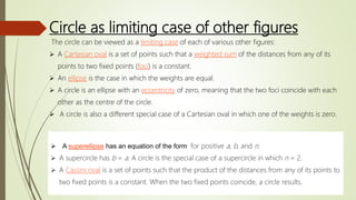 Circle as limiting case of other figures
The circle can be viewed as a limiting case of each of various other figures:
 A Cartesian oval is a set of points such that a weighted sum of the distances from any of its
points to two fixed points (foci) is a constant.
 An ellipse is the case in which the weights are equal.
 A circle is an ellipse with an eccentricity of zero, meaning that the two foci coincide with each
other as the centre of the circle.
 A circle is also a different special case of a Cartesian oval in which one of the weights is zero.
 A superellipse has an equation of the form for positive a, b, and n.
 A supercircle has b = a. A circle is the special case of a supercircle in which n = 2.
 A Cassini oval is a set of points such that the product of the distances from any of its points to
two fixed points is a constant. When the two fixed points coincide, a circle results.
 