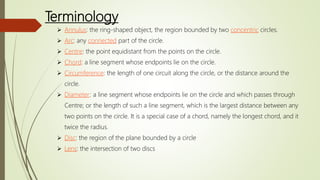 Terminology
 Annulus: the ring-shaped object, the region bounded by two concentric circles.
 Arc: any connected part of the circle.
 Centre: the point equidistant from the points on the circle.
 Chord: a line segment whose endpoints lie on the circle.
 Circumference: the length of one circuit along the circle, or the distance around the
circle.
 Diameter: a line segment whose endpoints lie on the circle and which passes through
Centre; or the length of such a line segment, which is the largest distance between any
two points on the circle. It is a special case of a chord, namely the longest chord, and it
twice the radius.
 Disc: the region of the plane bounded by a circle
 Lens: the intersection of two discs
 