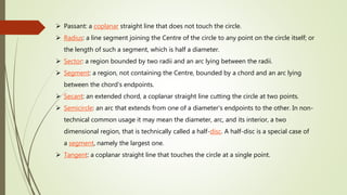  Passant: a coplanar straight line that does not touch the circle.
 Radius: a line segment joining the Centre of the circle to any point on the circle itself; or
the length of such a segment, which is half a diameter.
 Sector: a region bounded by two radii and an arc lying between the radii.
 Segment: a region, not containing the Centre, bounded by a chord and an arc lying
between the chord's endpoints.
 Secant: an extended chord, a coplanar straight line cutting the circle at two points.
 Semicircle: an arc that extends from one of a diameter's endpoints to the other. In non-
technical common usage it may mean the diameter, arc, and its interior, a two
dimensional region, that is technically called a half-disc. A half-disc is a special case of
a segment, namely the largest one.
 Tangent: a coplanar straight line that touches the circle at a single point.
 