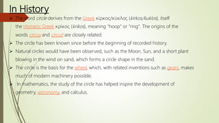 In History
 The word circle derives from the Greek κίρκος/κύκλος (kirkos/kuklos), itself
the Homeric Greek κρίκος (krikos), meaning "hoop" or "ring". The origins of the
words circus and circuit are closely related.
 The circle has been known since before the beginning of recorded history.
 Natural circles would have been observed, such as the Moon, Sun, and a short plant
blowing in the wind on sand, which forms a circle shape in the sand.
 The circle is the basis for the wheel, which, with related inventions such as gears, makes
much of modern machinery possible.
 In mathematics, the study of the circle has helped inspire the development of
geometry, astronomy, and calculus.
 