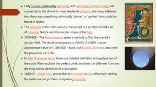  Early science, particularly geometry and astrology and astronomy, was
connected to the divine for most medieval scholars, and many believed
that there was something intrinsically "divine" or "perfect" that could be
found in circles.
 The compass in this 13th-century manuscript is a symbol of God's act
of Creation. Notice also the circular shape of the halo.
 1700 BCE – The Rhind papyrus gives a method to find the area of a
circular field. The result corresponds to 256/81 (3.16049...) as an
approximate value of π. 300 BCE – Book 3 of Euclid's Elements deals with
the properties of circles.
 In Plato's Seventh Letter there is a detailed definition and explanation of
the circle. Plato explains the perfect circle, and how it is different from any
drawing, words, definition or explanation.
 1880 CE – Lindemann proves that π is transcendental, effectively settling
the millennia-old problem of squaring the circle.
 