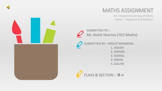MATHS ASSIGNMENT
Art Integrated Learning of Maths
States :- Nagaland and Manipur
SUBMITTED TO :-
Mr. Rohit Sharma (TGT Maths)
SUBMITTED BY:- GROUP MEMBERS-
1. AKASH
2. ROHAN
3. KOMAL
4. NIKHIL
5. AALIYA
CLASS & SECTION :- 9-A
 