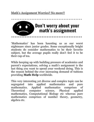 Math’s Assignment Worries? No more!!
‘Mathematics’ has been haunting us as our worst
nightmare since junior grades. Some exceptionally bright
students do consider mathematics to be their favorite
subject, but the average pupils really don’t feel it to be
their cup of tea.
While keeping up with building pressure of academics and
parent’s expectations, solving a math’s assignment is the
last thing you want to spend your weekend doing. This is
the reason behind the ever increasing demand of tuitions
providing Math Help worldwide.
This very interesting yet diverse and complex topic can be
segregated into applied mathematics and pure
mathematics. Applied mathematics comprises of
Theoretical computer science, Physical applied
mathematics, Computational Biology etc whereas pure
mathematics comprises of number theory, geometry,
algebra etc.
 
