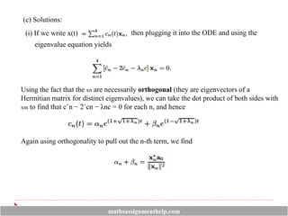 (c) Solutions:
(i) If we write x(t) then plugging it into the ODE and using the
eigenvalue equation yields
Using the fact that the xn are necessarily orthogonal (they are eigenvectors of a
Hermitian matrix for distinct eigenvalues), we can take the dot product of both sides with
xm to find that c¨n − 2˙cn − λnc = 0 for each n, and hence
Again using orthogonality to pull out the n-th term, we find
mathsassignmenthelp.com
 