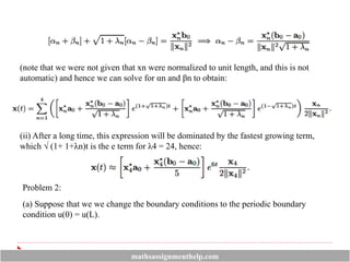(note that we were not given that xn were normalized to unit length, and this is not
automatic) and hence we can solve for αn and βn to obtain:
(ii) After a long time, this expression will be dominated by the fastest growing term,
which √ (1+ 1+λn)t is the e term for λ4 = 24, hence:
Problem 2:
(a) Suppose that we we change the boundary conditions to the periodic boundary
condition u(0) = u(L).
mathsassignmenthelp.com
 