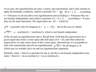 As in class, the eigenfunctions are sines, cosines, and exponentials, and it only remains to
apply the boundary conditions. sin(kx) is periodic if k = for n = 1, 2, . . . (excluding
n = 0 because we do not allow zero eigenfunctions and excluding n < 0 because they are
not linearly independent), and cos(kx) is periodic if n = 0, 1, 2, . . . (excluding n < 0 since
they are the same functions). The eigenvalues are −k2 = −(2πn/L)2.
is periodic only for imaginary k = but in this case we obtain
of the sin and cos eigenfunctions above. Recall from 18.06 that the eigenvectors for a
given eigenvalue form a vector space (the null space of A − λI), and when asked for
eigenvectors we only want a basis of this vector space. Alternatively, it is acceptable to
start with exponentials and call our eigenfunctions
cos(2πnx/L) + isin(2πnx/L), which is not linearly independent
which case we wouldn’t give sin and cos eigenfunctions separately.
for all integers n, in
Similarly, sin(φ + 2πnx/L) is periodic for any φ, but this is not linearly independent since
sin(φ + 2πnx/L) = sin φ cos(2πnx/L) + cos φ sin(2πnx/L).
mathsassignmenthelp.com
 