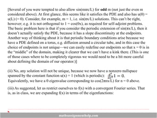 [Several of you were tempted to also allow sin(mπx/L) for odd m (not just the even m
considered above). At first glance, this seems like it satisfies the PDE and also has u(0) =
u(L) (= 0). Consider, for example, m = 1, i.e. sin(πx/L) solutions. This can’t be right,
however; e.g. it is not orthogonal to 1 = cos(0x), as required for self-adjoint problems.
The basic problem here is that if you consider the periodic extension of sin(πx/L), then it
doesn’t actually satisfy the PDE, because it has a slope discontinuity at the endpoints.
Another way of thinking about it is that periodic boundary conditions arise because we
have a PDE defined on a torus, e.g. diffusion around a circular tube, and in this case the
choice of endpoints is not unique—we can easily redefine our endpoints so that x = 0 is in
the “middle” of the domain, making it clearer that we can’t have a kink there. (This is one
of those cases where to be completely rigorous we would need to be a bit more careful
about defining the domain of our operator.)]
(ii) No, any solution will not be unique, because we now have a nonzero nullspace
spanned by the constant function u(x) = 1 (which is periodic):
Equivalently, we have a 0 eigenvalue corresponding to cos(2πnx/L) for n = 0 above.
(iii) As suggested, let us restrict ourselves to f(x) with a convergent Fourier series. That
is, as in class, we are expanding f(x) in terms of the eigenfunctions:
mathsassignmenthelp.com
 