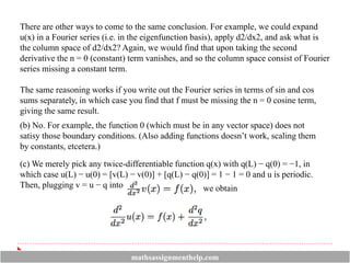There are other ways to come to the same conclusion. For example, we could expand
u(x) in a Fourier series (i.e. in the eigenfunction basis), apply d2/dx2, and ask what is
the column space of d2/dx2? Again, we would find that upon taking the second
derivative the n = 0 (constant) term vanishes, and so the column space consist of Fourier
series missing a constant term.
The same reasoning works if you write out the Fourier series in terms of sin and cos
sums separately, in which case you find that f must be missing the n = 0 cosine term,
giving the same result.
(b) No. For example, the function 0 (which must be in any vector space) does not
satisy those boundary conditions. (Also adding functions doesn’t work, scaling them
by constants, etcetera.)
(c) We merely pick any twice-differentiable function q(x) with q(L) − q(0) = −1, in
which case u(L) − u(0) = [v(L) − v(0)] + [q(L) − q(0)] = 1 − 1 = 0 and u is periodic.
Then, plugging v = u − q into we obtain
mathsassignmenthelp.com
 