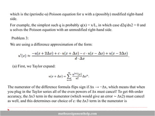 which is the (periodic-u) Poisson equation for u with a (possibly) modified right-hand
side.
For example, the simplest such q is probably q(x) = x/L, in which case d2q/dx2 = 0 and
u solves the Poisson equation with an unmodified right-hand side.
Problem 3:
We are using a difference approximation of the form:
(a) First, we Taylor expand:
The numerator of the difference formula flips sign if Δx → −Δx, which means that when
you plug in the Taylor series all of the even powers of Δx must cancel! To get 4th-order
accuracy, the Δx3 term in the numerator (which would give an error ∼ Δx2) must cancel
as well, and this determines our choice of c: the Δx3 term in the numerator is
mathsassignmenthelp.com
 