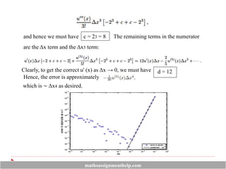 and hence we must have c = 23 = 8
are the Δx term and the Δx5 term:
The remaining terms in the numerator
Clearly, to get the correct u' (x) as Δx → 0, we must have d = 12
Hence, the error is approximately
which is ∼ Δx4 as desired.
mathsassignmenthelp.com
 