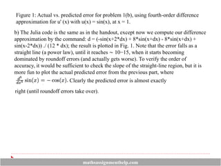Figure 1: Actual vs. predicted error for problem 1(b), using fourth-order difference
approximation for u' (x) with u(x) = sin(x), at x = 1.
b) The Julia code is the same as in the handout, except now we compute our difference
approximation by the command: d = (-sin(x+2*dx) + 8*sin(x+dx) - 8*sin(x+dx) +
sin(x-2*dx)) ./ (12 * dx); the result is plotted in Fig. 1. Note that the error falls as a
straight line (a power law), until it reaches ∼ 10−15, when it starts becoming
dominated by roundoff errors (and actually gets worse). To verify the order of
accuracy, it would be sufficient to check the slope of the straight-line region, but it is
more fun to plot the actual predicted error from the previous part, where
Clearly the predicted error is almost exactly
right (until roundoff errors take over).
mathsassignmenthelp.com
 