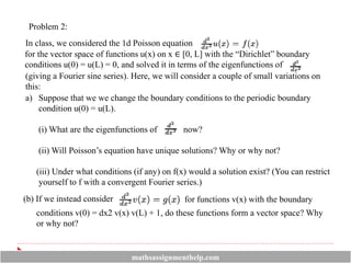 Problem 2:
In class, we considered the 1d Poisson equation
for the vector space of functions u(x) on x ∈ [0, L] with the “Dirichlet” boundary
conditions u(0) = u(L) = 0, and solved it in terms of the eigenfunctions of
(giving a Fourier sine series). Here, we will consider a couple of small variations on
this:
a) Suppose that we we change the boundary conditions to the periodic boundary
condition u(0) = u(L).
(i) What are the eigenfunctions of now?
(ii) Will Poisson’s equation have unique solutions? Why or why not?
(iii) Under what conditions (if any) on f(x) would a solution exist? (You can restrict
yourself to f with a convergent Fourier series.)
(b) If we instead consider
conditions v(0) = dx2 v(x) v(L) + 1, do these functions form a vector space? Why
or why not?
for functions v(x) with the boundary
mathsassignmenthelp.com
 
