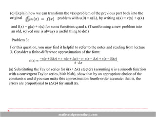 (c) Explain how we can transform the v(x) problem of the previous part back into the
original problem with u(0) = u(L), by writing u(x) = v(x) + q(x)
and f(x) = g(x) + r(x) for some functions q and r. (Transforming a new problem into
an old, solved one is always a useful thing to do!)
Problem 3:
For this question, you may find it helpful to refer to the notes and reading from lecture
3. Consider a finite-difference approximation of the form:
(a) Substituting the Taylor series for u(x+ Δx) etcetera (assuming u is a smooth function
with a convergent Taylor series, blah blah), show that by an appropriate choice of the
constants c and d you can make this approximation fourth-order accurate: that is, the
errors are proportional to (Δx)4 for small Δx.
mathsassignmenthelp.com
 