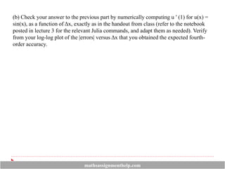 (b) Check your answer to the previous part by numerically computing u ′ (1) for u(x) =
sin(x), as a function of Δx, exactly as in the handout from class (refer to the notebook
posted in lecture 3 for the relevant Julia commands, and adapt them as needed). Verify
from your log-log plot of the |errors| versus Δx that you obtained the expected fourth-
order accuracy.
mathsassignmenthelp.com
 