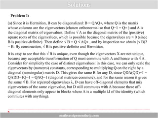 Problem 1:
(a) Since it is Hermitian, B can be diagonalized: B = QΛQ∗, where Q is the matrix
whose columns are the eigenvectors (chosen orthonormal so that Q−1 = Q∗ ) and Λ is
the diagonal matrix of eigenvalues. Define √ Λ as the diagonal matrix of the (positive)
square roots of the eigenvalues, which is possible because the eigenvalues are > 0 (since
B is positive-definite). Then define √ B = Q √ ΛQ∗ , and by inspection we obtain (√ B)2
= B. By construction, √ B is positive-definite and Hermitian.
It is easy to see that this √ B is unique, even though the eigenvectors X are not unique,
because any acceptable transformation of Q must commute with Λ and hence with √ Λ.
Consider for simplicity the case of distinct eigenvalues: in this case, we can only scale the
eigenvectors by (nonzero) constants, corresponding to multiplying Q on the right by a
diagonal (nonsingular) matrix D. This gives the same B for any D, since QDΛ(QD)−1 =
QΛDD−1Q−1 = QΛQ−1 (diagonal matrices commute), and for the same reason it gives
the same √ B. For repeated eigenvalues λ, D can have off-diagonal elements that mix
eigenvectors of the same eigenvalue, but D still commutes with Λ because these off-
diagonal elements only appear in blocks where Λ is a multiple λI of the identity (which
commutes with anything).
mathsassignmenthelp.com
 