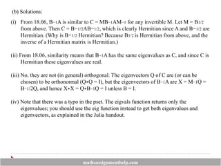 (b) Solutions:
(i) From 18.06, B−1A is similar to C = MB−1AM−1 for any invertible M. Let M = B1/2
from above. Then C = B−1/2AB−1/2, which is clearly Hermitian since A and B−1/2 are
Hermitian. (Why is B−1/2 Hermitian? Because B1/2 is Hermitian from above, and the
inverse of a Hermitian matrix is Hermitian.)
(ii) From 18.06, similarity means that B−1A has the same eigenvalues as C, and since C is
Hermitian these eigenvalues are real.
(iii) No, they are not (in general) orthogonal. The eigenvectors Q of C are (or can be
chosen) to be orthonormal (Q∗Q = I), but the eigenvectors of B−1A are X = M−1Q =
B−1/2Q, and hence X∗X = Q∗B−1Q = I unless B = I.
(iv) Note that there was a typo in the pset. The eigvals function returns only the
eigenvalues; you should use the eig function instead to get both eigenvalues and
eigenvectors, as explained in the Julia handout.
mathsassignmenthelp.com
 