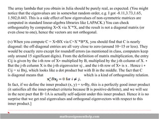 The array lambda that you obtain in Julia should be purely real, as expected. (You might
notice that the eigenvalues are in somewhat random order, e.g. I got -8.11,3.73,1.65,
1.502,0.443. This is a side effect of how eigenvalues of non-symmetric matrices are
computed in standard linear-algebra libraries like LAPACK.) You can check
orthogonality by computing X∗X via X’*X, and the result is not a diagonal matrix (or
even close to one), hence the vectors are not orthogonal.
(v) When you compute C = X∗BX via C=X’*B*X, you should find that C is nearly
diagonal: the off-diagonal entries are all very close to zero (around 10−15 or less). They
would be exactly zero except for roundoff errors (as mentioned in class, computers keep
only around 15 significant digits). From the definition of matrix multiplication, the entry
Cij is given by the i-th row of X∗ multiplied by B, multiplied by the j-th column of X. ∗
But the j-th column X is the j-th eigenvector xj , and the i-th row of X∗ is x . Hence i ∗
Cij = xi Bxj, which looks like a dot product but with B in the middle. The fact that C
is diagonal means that which is a kind of orthogonality relation.
In fact, if we define the inner product (x, y) = x∗By, this is a perfectly good inner product
(it satisifies all the inner-product criteria because B is positive-definite), and we will see
in the next pset that B−1A is actually self-adjoint under this inner product. Hence it is no
surprise that we get real eigenvalues and orthogonal eigenvectors with respect to this
inner product.]
mathsassignmenthelp.com
 