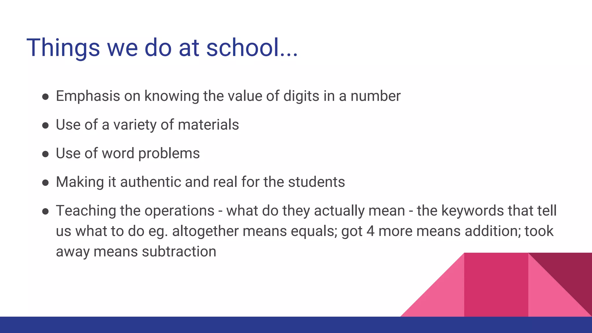 Things we do at school...
● Emphasis on knowing the value of digits in a number
● Use of a variety of materials
● Use of word problems
● Making it authentic and real for the students
● Teaching the operations - what do they actually mean - the keywords that tell
us what to do eg. altogether means equals; got 4 more means addition; took
away means subtraction
 