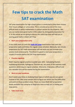 Few tips to crack the Math
SAT examination
SAT prep examination for high school juniors is conducted to help them choose
their future colleges or universities. This is considered as one of the most
difficult tests in which mathematics is scariest section for the students. But,
you can easily score good marks in this subject by doing good preparation for
it. In this article we are going to discuss the useful tips that will help you in
scoring good marks in Math SAT Prep.
• Start your preparation early
If you really want to crack the math SAT prep examination then start the
preparation early and follow the regular study schedule. Obviously, last minute
preparation for SAT math examination will not work out and increase your
anxiety level unnecessarily. Therefore it is good to start your preparation a
couple of months before the SAT Prep examination.
• Practice regularly
Math requires regular practice to polish your skills. Calculating fraction,
multiplying binomials, Pythagoras Theorem etc. are some of the common math
questions which require regular practice. Otherwise, it becomes difficult and
you valuable time will be wasted during the examination.
• Work on your weakness
Don’t waste your time on studying those topics in which you are very good.
Instead of this, take some sample tests to figure out where you find difficulties
and work on those problem areas. There are many Math SAT preparation
books available that comprise of diagnostic tests to help you in finding your
loop points.
• Take mock tests
 