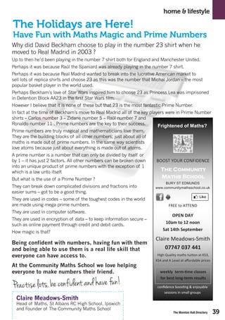 39The Moreton Hall Directory
Why did David Beckham choose to play in the number 23 shirt when he
moved to Real Madrid in 2003 ?
Up to then he’d been playing in the number 7 shirt both for England and Manchester United.
Perhaps it was because Raúl the Spaniard was already playing in the number 7 shirt.
Perhaps it was because Real Madrid wanted to break into the lucrative American market to
sell lots of replica shirts and choose 23 as this was the number that Michal Jordan – the most
popular basket player in the world used.
Perhaps Beckham’s love of Star Wars inspired him to choose 23 as Princess Lea was imprisoned
in Detention Block AA23 in the first Star Wars film.
However I believe that it is none of these but that 23 is the most fantastic Prime Number.
In fact at the time of Beckham’s move to Real Madrid all of the key players were in Prime Number
shirts – Carlos number 3 – Zidane number 5 – Raúl number 7 and
Ronaldo number 11 . Prime numbers are the key to their success.
Prime numbers are truly magical and mathematicians love them.
They are the building blocks of all other numbers; just about all of
maths is made out of prime numbers. In the same way scientists
love atoms because just about everything is made out of atoms.
A prime number is a number that can only be divided by itself or
by 1 – it has just 2 factors. All other numbers can be broken down
into an unique product of prime numbers with the exception of 1
which is a law unto itself.
But what is the use of a Prime Number ?
They can break down complicated divisions and fractions into
easier sums – got to be a good thing.
They are used in codes – some of the toughest codes in the world
are made using mega prime numbers.
They are used in computer software.
They are used in encryption of data – to keep information secure –
such as online payment through credit and debit cards.
How magic is that?
Being confident with numbers, having fun with them
and being able to use them is a real life skill that
everyone can have access to.
At the Community Maths School we love helping
everyone to make numbers their friend.
home & lifestyle
The Holidays are Here!
Have Fun with Maths Magic and Prime Numbers
Claire Meadows-Smith
Head of Maths, St Albans RC High School, Ipswich
and Founder of The Community Maths School
Practise lots, be confident and have fun!
Why did David Beckham choose to play in the number 23 shirt when he moved to Real Madrid in
2003 ? Up to then he’d been playing in the number 7 shirt both for England and Manchester United.
Perhaps it was because Raúl the Spaniard was already playing in the number 7 shirt. Perhaps it was
because Real Madrid wanted to break into the lucrative American market to sell lots of replica
shirts and choose 23 as this was the number that Michal Jordan – the most popular basket player in
the world used. Perhaps Beckham’s love of Star Wars inspired him to choose 23 as Princess Lea was
imprisoned in Detention Block AA23 in the first Star Wars film.
However I believe that it is none of these but that 23 is the most fantastic Prime Number.
In fact at the time of Beckham’s move to Real Madrid all of the key players were in Prime Number
shirts – Carlos number 3 – Zidane number 5 – Raúl number 7 and Ronaldo number 11 . Prime
numbers are the key to their success.
Prime numbers are truly magical and mathematicians love them. They are the building blocks of all
other numbers; just about all of maths is made out of prime numbers. In the same way scientists love
atoms because just about everything is made out of atoms.
A prime number is a number that can only be divided by itself or by
1 – it has just 2 factors. All other numbers can be broken down into
an unique product of prime numbers with the exception of 1 which is
a law unto itself.
But what is the use of a Prime Number ?
They can break down complicated divisions and fractions into easier
sums – got to be a good thing.
They are used in codes – some of the toughest codes in the world
are made using mega prime numbers.
They are used in computer software.
They are used in encryption of data – to keep information secure –
such as online payment through credit and debit cards.
How magic is that?
Being confident with numbers, having fun with them and being able
to use them is a real life skill that everyone can have access to. At
the Community Maths School we love helping everyone to make
numbers their friend
Practise lots, be confident and have fun.
Claire Meadows-Smith Head of Maths, St Albans RC High School
Ipswich and Founder of The Community Maths School
The Holidays are Here! Have Fun with Maths Magic and Prime Numbers
The Community
Maths School
BURY ST EDMUNDS
www.communitymathsschool.co.uk
Claire Meadows-Smith
07747 037 441
High Quality maths tuition at KS3,
KS4 and A Level at affordable prices
Frightened of Maths?
confidence boosting & enjoyable
sessions in small groups
BOOST YOUR CONFIDENCEBOOST YOUR CONFIDENCEBOOST YOUR CONFIDENCE
FREE to ATTEND
OPEN DAY
10am to 12 noon
Sat 14th September
weekly term-time classes
for best long-term results
 