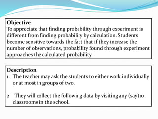 Objective
To appreciate that finding probability through experiment is
different from finding probability by calculation. Students
become sensitive towards the fact that if they increase the
number of observations, probability found through experiment
approaches the calculated probability
Description
1. The teacher may ask the students to either work individually
or at most in groups of two.
2. They will collect the following data by visiting any (say)10
classrooms in the school.
 