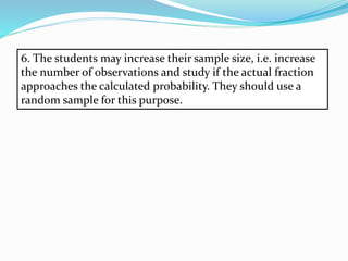 6. The students may increase their sample size, i.e. increase
the number of observations and study if the actual fraction
approaches the calculated probability. They should use a
random sample for this purpose.
 