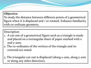 Objective
To study the distance between different points of a geometrical
figure when it is displaced and / or rotated. Enhance familiarity
with co-ordinate geometry.
Description
1. A cut-out of a geometrical figure such as a triangle is made
and placed on a rectangular sheet of paper marked with x
and y-axes.
2. The co-ordinates of the vertices of the triangle and its
centroid are noted.
3. The triangular cut-out is displaced (along x-axis, along y-axis
or along any other direction).
 
