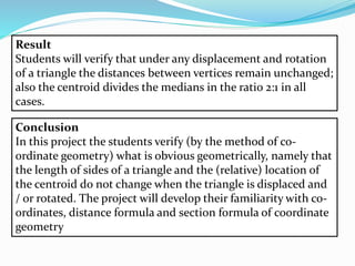 Result
Students will verify that under any displacement and rotation
of a triangle the distances between vertices remain unchanged;
also the centroid divides the medians in the ratio 2:1 in all
cases.
Conclusion
In this project the students verify (by the method of co-
ordinate geometry) what is obvious geometrically, namely that
the length of sides of a triangle and the (relative) location of
the centroid do not change when the triangle is displaced and
/ or rotated. The project will develop their familiarity with co-
ordinates, distance formula and section formula of coordinate
geometry
 