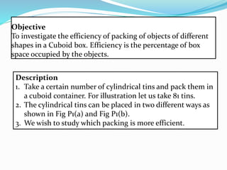 Objective
To investigate the efficiency of packing of objects of different
shapes in a Cuboid box. Efficiency is the percentage of box
space occupied by the objects.
Description
1. Take a certain number of cylindrical tins and pack them in
a cuboid container. For illustration let us take 81 tins.
2. The cylindrical tins can be placed in two different ways as
shown in Fig P1(a) and Fig P1(b).
3. We wish to study which packing is more efficient.
 