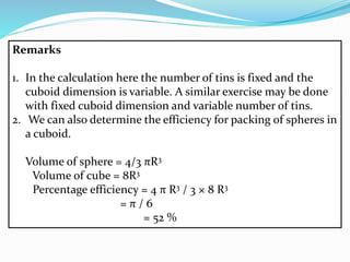 Remarks
1. In the calculation here the number of tins is fixed and the
cuboid dimension is variable. A similar exercise may be done
with fixed cuboid dimension and variable number of tins.
2. We can also determine the efficiency for packing of spheres in
a cuboid.
Volume of sphere = 4/3 πR3
Volume of cube = 8R3
Percentage efficiency = 4 π R3 / 3 × 8 R3
= π / 6
= 52 %
 