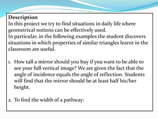 Description
In this project we try to find situations in daily life where
geometrical notions can be effectively used.
In particular, in the following examples the student discovers
situations in which properties of similar triangles learnt in the
classroom are useful.
1. How tall a mirror should you buy if you want to be able to
see your full vertical image? We are given the fact that the
angle of incidence equals the angle of reflection. Students
will find that the mirror should be at least half his/her
height.
2. To find the width of a pathway:
 