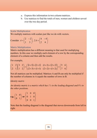 56
a. Express this information in two column matrices.
b. Use matrices to find the totals of men, women and children served
over the two day period.
Scalar Multiplication
We multiply matrices with scalars just like we do with vectors.
Consider 






 

3
1
2
2
A , 






 

6
2
4
4
2A
Matrix Multiplication
Matrix multiplication has a different meaning to that used for multiplying
numbers. In this case we multiply each element of a row by the corresponding
element of a column and then add the results.
For example,
     














































6
7
6
5
)
2
1
(
)
2
2
(
)
1
1
(
)
3
2
(
2
2
)
2
1
(
1
2
3
1
2
1
2
3
1
2
2
1
Not all matrices can be multiplied. Matrices A and B can only be multiplied if
the number of columns in A equals the number of rows in B.
Identity matrix
An identity matrix is a matrix which has 1’s in the leading diagonal and 0’s in
the other positions.
e.g. 







1
0
0
1
or










1
0
0
0
1
0
0
0
1
Note that the leading diagonal is the diagonal that moves downwards from left to
right.
 