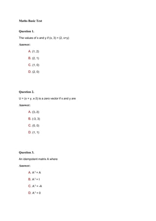 Maths Basic Test


Question 1.

The values of x and y if (x, 3) = (2, x+y)

Answer:

       A. (1, 2)

       B. (2, 1)

       C. (1, 0)

       D. (2, 0)




Question 2.

U = (x + y, x-3) is a zero vector if x and y are

Answer:

       A. (3,-3)

       B. (-3, 3)

       C. (0, 0)

       D. (1, 1)




Question 3.

An idempotent matrix A where

Answer:

       A. A 2 = A

       B. A 2 = I

       C. A 2 = -A

       D. A 2 = 0
 