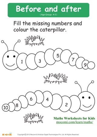 Before and after 
( Age Group: 4-5 ) 
Fill the missing numbers and 
colour the caterpillar. 
1 3 
5 
7 
9 
10 8 
6 4 
2 
Maths Worksheets for Kids 
mocomi.com/learn/maths/ 
Copyright © 2012 Mocomi & Anibrain Digital Technologies Pvt. Ltd. All Rights Reserved. 

