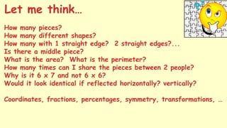 How many pieces?
How many different shapes?
How many with 1 straight edge? 2 straight edges?...
Is there a middle piece?
What is the area? What is the perimeter?
How many times can I share the pieces between 2 people?
Why is it 6 x 7 and not 6 x 6?
Would it look identical if reflected horizontally? vertically?
Coordinates, fractions, percentages, symmetry, transformations, …
Let me think…
 
