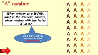 “A” number
When written as a WORD,
what is the smallest, positive,
whole number with the letter
“a” in it?
A
A
A
A
A
A
A
A
A
A
A
A
A
A
A
A
A
A
A
A
A
A
A
A
A
A
A
A
A
A
A
A
A
A
A
A
Click for
a clue
It’s 3 digits and you
may need to think
“internationally”!
Click for
answer
 