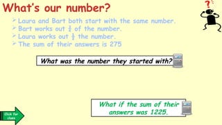  Laura and Bart both start with the same number.
 Bart works out ¾ of the number.
 Laura works out ½ the number.
 The sum of their answers is 275
What’s our number?
What was the number they started with?
What if the sum of their
answers was 1225.
Click for
clues
 