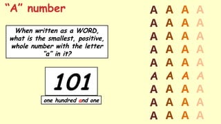 101
one hundred and one
“A” number
When written as a WORD,
what is the smallest, positive,
whole number with the letter
“a” in it?
A
A
A
A
A
A
A
A
A
A
A
A
A
A
A
A
A
A
A
A
A
A
A
A
A
A
A
A
A
A
A
A
A
A
A
A
 