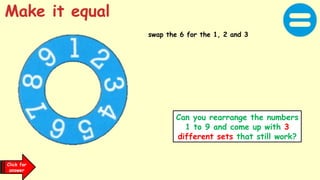 Click for
answer
swap the 6 for the 1, 2 and 3
Make it equal
Can you rearrange the numbers
1 to 9 and come up with 3
different sets that still work?
 