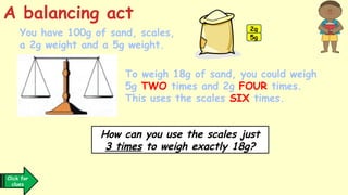 You have 100g of sand, scales,
a 2g weight and a 5g weight.
How can you use the scales just
3 times to weigh exactly 18g?
Click for
clues
A balancing act
To weigh 18g of sand, you could weigh
5g TWO times and 2g FOUR times.
This uses the scales SIX times.
2g
5g
 